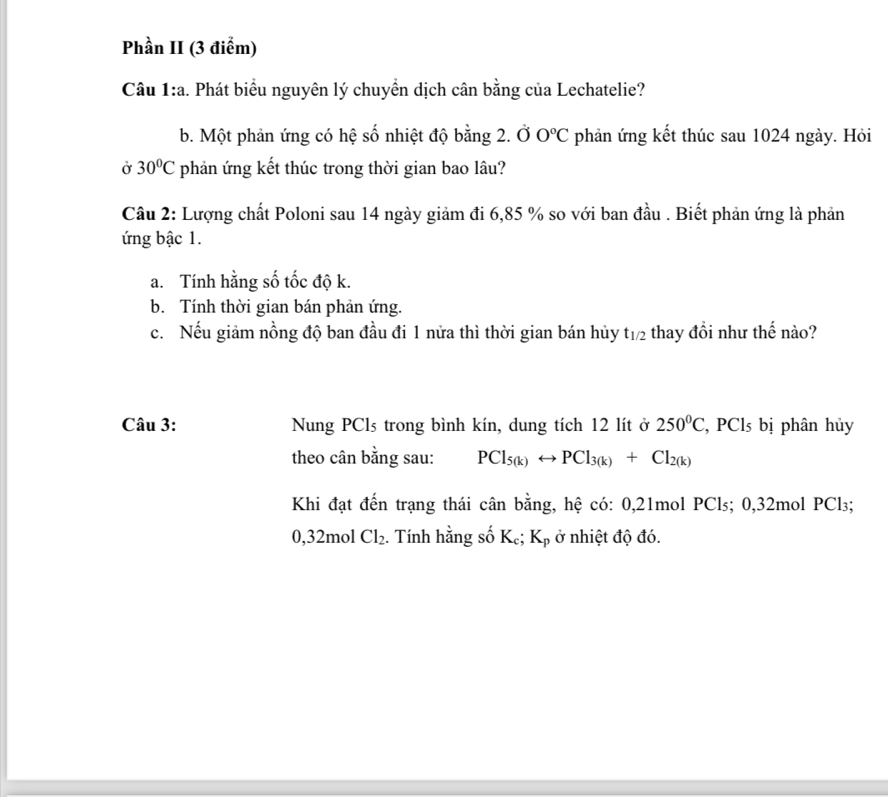 Phần II (3 điểm) 
Câu 1:a. Phát biểu nguyên lý chuyển dịch cân bằng của Lechatelie? 
b. Một phản ứng có hệ số nhiệt độ bằng 2. Ở 0°C phản ứng kết thúc sau 1024 ngày. Hỏi 
Ở 30°C phản ứng kết thúc trong thời gian bao lâu? 
Câu 2: Lượng chất Poloni sau 14 ngày giảm đi 6,85 % so với ban đầu . Biết phản ứng là phản 
ứng bậc 1. 
a. Tính hằng số tốc độ k. 
b. Tính thời gian bán phản ứng. 
c. Nếu giảm nồng độ ban đầu đi 1 nửa thì thời gian bán hủy t_1/2 thay đổi như thế nào? 
Câu 3: Nung PCls trong bình kín, dung tích 12 lít ở 250°C , PCls bị phân hủy 
theo cân bằng sau: PCl_5(k)rightarrow PCl_3(k)+Cl_2(k)
Khi đạt đến trạng thái cân bằng, hệ có: 0,21mol PCls; 0, 32mol PCl₃;
0,32mol Cl_2. Tính hằng số Kẹ; K_p ở nhiệt độ đó.
