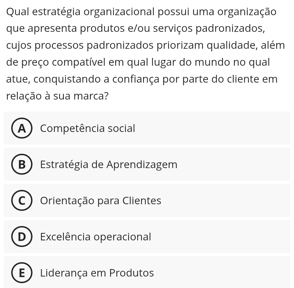 Qual estratégia organizacional possui uma organização
que apresenta produtos e/ou serviços padronizados,
cujos processos padronizados priorizam qualidade, além
de preço compatível em qual lugar do mundo no qual
atue, conquistando a confiança por parte do cliente em
relação à sua marca?
A ) Competência social
B Estratégia de Aprendizagem
C Orientação para Clientes
D ) Excelência operacional
E ) Liderança em Produtos