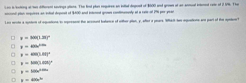 Leo is looking at two different savings plans. The first plan requires an initial deposit of $500 and grows at an annual interest rate of 2.5%. The
second plan requires an initial deposit of $400 and interest grows continuously at a rate of 2% per year.
Leo wrote a system of equations to represent the account balance of either plan, y, after x years. Which two equations are part of the system?
y=500(1.25)^circ 
y=400e^(0.02x)
y=400(1.02)^x
y=500(1.025)^x
y=500e^(0.025x)
y=400e^(2x)