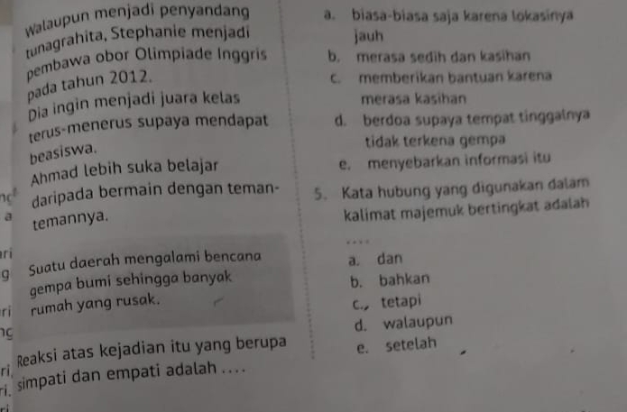 Walaupun menjadi penyandang a. biasa-biasa saja karena lokasinya
tunagrahita, Stephanie menjadi jauh
pembawa obor Olimpiade Inggris b. merasa sedih dan kasihan
pada tahun 2012.
c. memberikan bantuan karena
Dia ingin menjadi juara kelas
meräsa kasihan
terus-menerus supaya mendapat d. berdoa supaya tempat tinggalnya
beasiswa.
tidak terkena gemp
Ahmad lebih suka belajar e. menyebarkan informasi itu
not daripada bermain dengan teman- 5. Kata hubung yang digunakan dalam
a temannya.
kalimat majemuk bertingkat adalah
…
ri
q Suatu daerah mengalami bencana a. dan
gempa bumi sehingga banyak
b. bahkan
ri rumah yang rusak.
c tetapi
ng
d. walaupun
ri. Reaksi atas kejadian itu yang berupa e. setelah
simpati dan empati adalah ... .