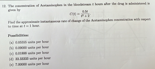 The concentration of Acetaminophen in the bloodstream t hours after the drug is administered is
given by
C(t)= (0.5t)/t^2+2 . 
Find the approximate instantaneous rate of change of the Acetaminophen concentration with respect
to time at t=1 hour.
Possibilities:
(a) 0.05555 units per hour
(b) 0.09000 units per hour
(c) 0.01888 units per hour
(d) 33.33333 units per hour
(e) 7.00000 units per hour