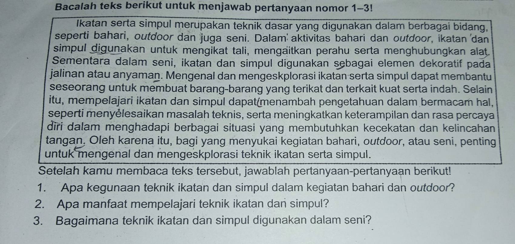 Bacalah teks berikut untuk menjawab pertanyaan nomor 1-3! 
Ikatan serta simpul merupakan teknik dasar yang digunakan dalam berbagai bidang, 
seperti bahari, outdoor dan juga seni. Dalam' aktivitas bahari dan outdoor, ikatan 'dan 
simpul digunakan untuk mengikat tali, mengaitkan perahu serta menghubungkan alat. 
Sementara dalam seni, ikatan dan simpul digunakan sebagai elemen dekoratif pada 
jalinan atau anyaman. Mengenal dan mengeskplorasi ikatan serta simpul dapat membantu 
seseorang untuk membuat barang-barang yang terikat dan terkait kuat serta indah. Selain 
itu, mempelajari ikatan dan simpul dapat(menambah pengetahuan dalam bermacam hal, 
seperti menyėlesaikan masalah teknis, serta meningkatkan keterampilan dan rasa percaya 
diri dalam menghadapi berbagai situasi yang membutuhkan kecekatan dan kelincahan 
tangan, Oleh karena itu, bagi yang menyukai kegiatan bahari, outdoor, atau seni, penting 
untuk mengenal dan mengeskplorasi teknik ikatan serta simpul. 
Setelah kamu membaca teks tersebut, jawablah pertanyaan-pertanyaan berikut! 
1. 'Apa kegunaan teknik ikatan dan simpul dalam kegiatan bahari dan outdoor? 
2. Apa manfaat mempelajari teknik ikatan dan simpul? 
3. Bagaimana teknik ikatan dan simpul digunakan dalam seni?