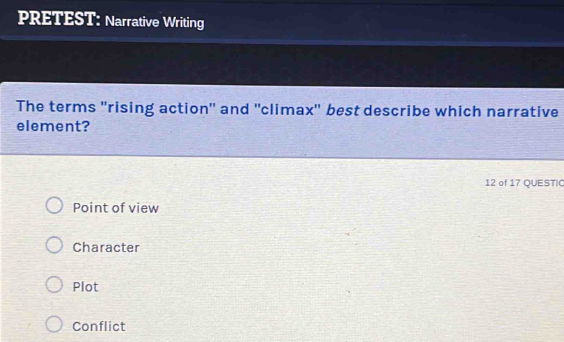 PRETEST: Narrative Writing
The terms ''rising action'' and ''climax'' best describe which narrative
element?
12 of 17 QUESTIC
Point of view
Character
Plot
Conflict