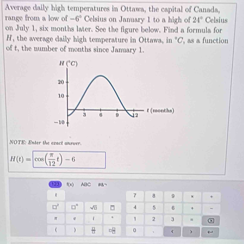 Average daily high temperatures in Ottawa, the capital of Canada,
range from a low of -6° Celsius on January 1 to a high of 24° Celsius
on July 1, six months later. See the figure below. Find a formula for
H, the average daily high temperature in Ottawa, in°C , as a function
of t, the number of months since January 1.
NOTE: Enter the exact answer.
H(t)=cos ( π /12 t)-6
123 f(x) ABC # 8neg
t
7 8 9 +
□^2 □^n sqrt(ci) □ 4 5 6 + -
π e 1 . 1 2 3
×
 )  13/13  m=□ 0 、 < >