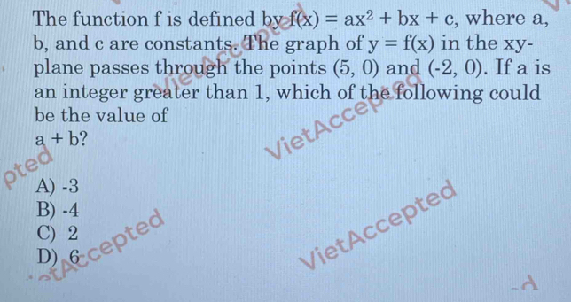 The function f is defined byf(x)=ax^2+bx+c , where a,
b, and c are constants. The graph of y=f(x) in the xy -
plane passes through the points (5,0) and (-2,0). If a is
an integer greater than 1, which of the following could
be the value of
a+b
A) -3
B) -4
VietAccepted
C) 2
Diccepted