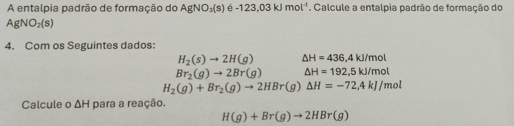 A entalpia padrão de formação do AgNO_3(s) e -123,03kJmol^(-1). Calcule a entalpia padrão de formação do
AgNO_2(s)
4. Com os Seguintes dados:
H_2(s)to 2H(g)
△ H=436,4kJ/mol
Br_2(g)to 2Br(g)
△ H=192,5kJ/mol
H_2(g)+Br_2(g)to 2HBr(g)△ H=-72,4kJ/mol
Calcule o △ H para a reação.
H(g)+Br(g)to 2HBr(g)