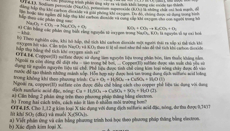 O_2
Cl các phương trình phản ứng xảy ra và tính khối lượng các oxide tạo thành.
OT4.13. Sodium peroxide (Na_2O_2) , potassium superoxide (KO_2) là những chất oxi hoá mạnh, dễ
dàng hấp thụ khí carbon dioxide và giải phóng khí oxygen. , chúng được sử dụng trong bình
lặn hoặc tàu ngầm đề hấp thụ khí carbon dioxide và cung cấp khí oxygen cho con người trong hồ
hấp theo các phản ứng sau: Na_2O_2+CO_2to Na_2CO_3+O_2
KO_2+CO_2to K_2CO_3+O_2
a) Cân bằng các phản ứng biết rằng nguyên tử oxygen trong
- khử. Na_2O_2,KO_2 là nguyên tố tự oxi hoá
b) Theo nghiên cứu, khi hô hấp, thể tích khí carbon dioxide một người thải ra xấp xi thể tích khí
oxygen hít vào. Cần trộn Na_2O_2 và KO_2 theo tỉ lệ số mol như thế nào để thể tích khỉ carbon dioxide
hấp thụ bằng thể tích khí oxygen sinh ra?
OT4.14. Copper(II) sulfate được sử dụng làm nguyên liệu trong phân bón, làm thuốc kháng nấm.
Ngoài ra còn dùng đề diệt rêu - tảo trong bê bơi, ... Copper(II) sulfate được sản xuất chủ yếu sử
dụng từ nguồn nguyên liệu tái chế. Phế liệu được tinh chế cùng kim loại nóng chảy được đồ vào
nước để tạo thành những mảnh xốp. Hỗn hợp này được hoà tan trong dung dịch sulfuric acid loãng
trong không khí theo phương trình: Cu+O_2+H_2SO_4to CuSO_4+H_2O(1)
Ngoài ra, copper(II) sulfate còn được điều chế bằng cách cho copper phế liệu tác dụng với dung
dịch sunfuric acid đặc, nóng: Cu+H_2SO_4to CuSO_4+SO_2+H_2O(2).
a) Cân bằng 2 phản ứng trên theo phương pháp thăng bằng electron.
b) Trong hai cách trên, cách nào ít làm ô nhiễm môi trường hơn?
OT4.15. Cho 1,12 g kim loại X tác dụng với dung dịch sulfuric acid đặc, nóng, dư thu được 0,7437
lít khí SO_2 (đkc) và muối X_2(SO_4)_3.
a) Viết phản ứng và cân bằng phương trình hoá học theo phương pháp thăng bằng electron.
b) Xác định kim loại X.