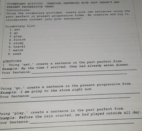 VOCABULARY ACTIVITY: CREATING SENTENCES WITH PAST PERFECT AND 
PRESENT PROGRESSIVE VERBS 
Instructions: 
Using the vocabulary provided, create your own sentences using the 
past perfect or present progressive forms. Be creative and try to 
incorporate context into your sentences! 
Vocabulary List: 
1. eat 
2 . go 
3. play 
4.finish 
5. study 
6. travel 
7.watch 
8 . read 
QUESTIONS 
1. Using "eat," create a sentence in the past perfect form. 
_ 
Example: By the time I arrived, they had already eaten dinner. 
_ 
Your Sentence: 
Using "go," create a sentence in the present progressive form. 
_ 
Example: I am going to the store right now. 
Your Sentence: 
Using "play," create a sentence in the past perfect form. 
Example: Before the rain started, we had played outside all day. 
_our Sentence: 
_