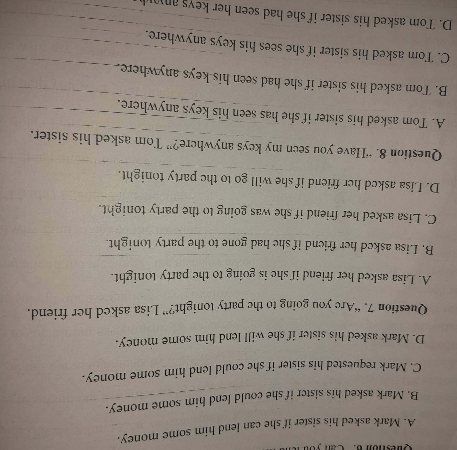 Can you
A. Mark asked his sister if she can lend him some money.
B. Mark asked his sister if she could lend him some money.
C. Mark requested his sister if she could lend him some money.
D. Mark asked his sister if she will lend him some money.
Question 7. “Are you going to the party tonight?” Lisa asked her friend.
A. Lisa asked her friend if she is going to the party tonight.
B. Lisa asked her friend if she had gone to the party tonight.
C. Lisa asked her friend if she was going to the party tonight.
D. Lisa asked her friend if she will go to the party tonight.
Question 8. “Have you seen my keys anywhere?” Tom asked his sister.
A. Tom asked his sister if she has seen his keys anywhere.
B. Tom asked his sister if she had seen his keys anywhere.
C. Tom asked his sister if she sees his keys anywhere.
D. Tom asked his sister if she had seen her keys anyu