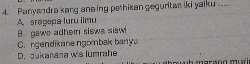 Panyandra kang ana ing pethikan geguritan iki yaiku …
A. sregepa luru ilmu
B. gawe adhem siswa siswi
C. ngendikane ngombak banyu
D. dukanana wis lumrahe
w h mar an g m uri