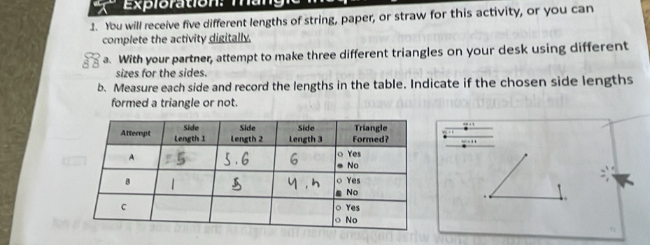 Exploration: man 
1. You will receive five different lengths of string, paper, or straw for this activity, or you can 
complete the activity digitally. 
a. With your partner, attempt to make three different triangles on your desk using different 
sizes for the sides. 
b. Measure each side and record the lengths in the table. Indicate if the chosen side lengths 
formed a triangle or not.