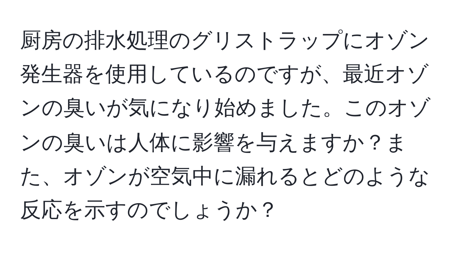 厨房の排水処理のグリストラップにオゾン発生器を使用しているのですが、最近オゾンの臭いが気になり始めました。このオゾンの臭いは人体に影響を与えますか？また、オゾンが空気中に漏れるとどのような反応を示すのでしょうか？