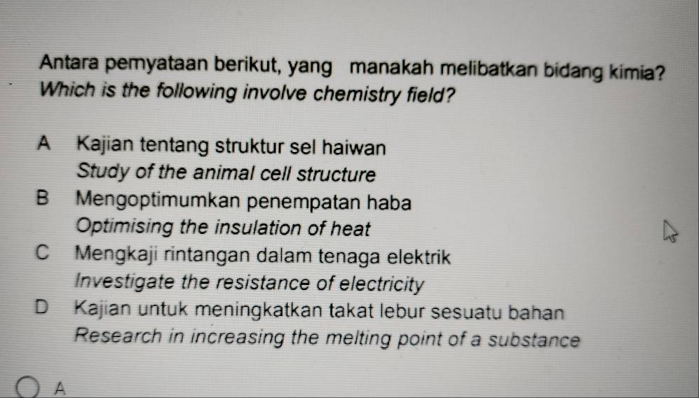 Antara pemyataan berikut, yang manakah melibatkan bidang kimia?
Which is the following involve chemistry field?
A Kajian tentang struktur sel haiwan
Study of the animal cell structure
B Mengoptimumkan penempatan haba
Optimising the insulation of heat
C Mengkaji rintangan dalam tenaga elektrik
Investigate the resistance of electricity
D Kajian untuk meningkatkan takat lebur sesuatu bahan
Research in increasing the melting point of a substance
A