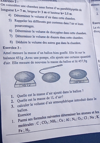 atomes 
On considère une chambre sous forme d'un parallélépipède de 1. 
longueur L=7m , largeur l=3m et hauteur h=2.5m. 2. 
4) Déterminer le volume d'air dans cette chambre. 
5) Rappeler les différents gaz contenus dans l'air et leurs Exerc 
pourcentages. La réa 
6) Déterminer le volume de dioxygène dans cette chambre. dioxy 
7) Déterminer le volume de diazote dans cette chambre. 
8) Déduire le volume des autres gaz dans la chambre. 
Exercice 3 : 
Amel mesure la masse d'un ballon bien gonflé. Elle lit sur la 
balance 451g.Avec une pompe, elle ajoute une certaine quantité 
d'air. Elle mesure de nouveau la masse du ballon et lit 457,9g E 
1 
9539 
1. Quelle est la masse d’air ajouté dans le ballon ? 
2. Quelle est la masse de 1L d’air? 
3. calculer le volume d’air atmosphérique introduit dans le 
ballon. 
Exercice 
1. Parmi ses formules suivantes déterminer les atomes et les 
molécules : C; CO_2; NH_3 ;Cu; Al; N_2; O_3; Cl; Na; K
Fe ; H_2.