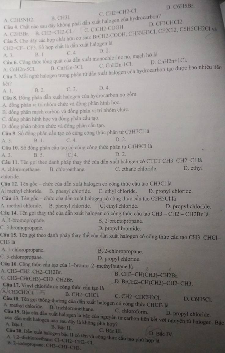 A. C2H5NH2. B. CH3L C. CH2=CH2-Cl. D. C6H5Br.
Câu 4. Chất nào sau đây không phái dẫn xuất halogen của hydrocarbon?
A. C2H5Br. B. CH2=CH2-Cl. C. ClCH2-COOH D. CF3CHCl2.
Câu 5. Cho dây các hợp chất hữu cơ sau: BrCH2-COOH, CH3NH3Cl, CF2Cl2, C6H5CH2Cl và
CH2=CF- CF3. Số hợp chất là dẫn xuất halogen là
A. 3. B. 1 C. 4 D. 2.
Câu 6. Công thức tổng quát của dẫn xuất monochlorine no, mạch hở là
A. CnH2n-5Cl. B. CnH2n-3Cl. C. CnH2n-1Cl. D. CnH2n+1Cl.
Câu 7. Mỗi ngtừ halogen trong phân tử dẫn xuất halogen của hydrocarbon tạo được bao nhiều liên
kết?
A. 1. B. 2. C. 3. D. 4.
Câu 8. Đồng phân dẫn xuất halogen của hydrocarbon no gồm
A. đồng phân vị trí nhóm chức và đồng phân hình học.
B. đồng phân mạch carbon và đồng phân vị trí nhóm chức.
C. đồng phân hình học và đồng phân cầu tạo.
D. đồng phân nhóm chức và đồng phân cầu tạo.
Câu 9. Số đồng phân cấu tạo có cùng công thức phân tử C3H7CI là
A. 3. B. 1. C. 4. D. 2.
Câu 10. Số đồng phân cầu tạo có cùng công thức phân tử C4H9Cl là
A. 3. B. 5. C. 4. D. 2.
Câu 11. Tên gọi theo danh pháp thay thể của dẫn xuất halogen có CTCT CH3-CH2-Cl là
A. chloromethane. B. chloroethane. C. ethane chloride. D. ethyl
chloride.
Câu 12. Tên gốc - chức của dẫn xuất halogen có công thức cấu tạo CH3Cl là
A. methyl chloride. B. phenyl chloride. C. ethyl chloride. D. propyl chloride.
Câu 13. Tên gốc - chức của dẫn xuất halogen có công thức cấu tạo C2H5Cl là
A. methyl chloride. B. phenyl chloride. C. ethyl chloride. D. propyl chloride.
Câu 14. Tên gọi thay thể của dẫn xuất halogen có công thức cầu tạo CH3 - CH2 - CH2Br là
A. 1-bromopropane. B. 2-bromopropane.
C. 3-bromopropane. D. propyl bromide.
Câu 15. Tên gọi theo danh pháp thay thế của dẫn xuất halogen có công thức cấu tạo CH3-CHCl-
CH3 là
A. 1-chloropropane. B. 2-chloropropane.
C. 3-chloropropane. D. propyl chloride.
Câu 16. Công thức cấu tạo của 1-bromo-2-methylbutane là
A. CH3-CH2-CH2-CH2Br. B. CH3-CH(CH3)-CH2Br.
C. CH3-CH(CH3)-CH2-CH2Br. D. BrCH2-CH(CH3)-CH2-CH3.
Cậu 17. Vinyl chloride có công thức cấu tạo là
A. CH3CH2Cl. 5 B. CH2=CHCl. C. CH2=CHCH2Cl. D. C6H5Cl.
Câu 18. Tên gọi thông thường của dẫn xuất halogen có công thức CHCl3 là
A. methyl chloride. B. trichloromethane. C. chloroform. D. propyl chloride.
Câu 19. Bậc của dẫn xuất halogen là bậc của nguyên tử carbon liên kết với nguyên tử halogen. Bậc
của dẫn xuất halogen nào sau đây là không phù hợp?
A. Bậc I. B. Bậc lI. C. Bậc III. D. Bậc IV.
Cầu 20. Dẫn xuất halogen bậc II có tên và công thức cấu tạo phù hợp là
A. 1,2-dichloroethane. Cl-CH2-CH2-Cl.
B. 2-iodopropane: CH3-CH1-CH3.