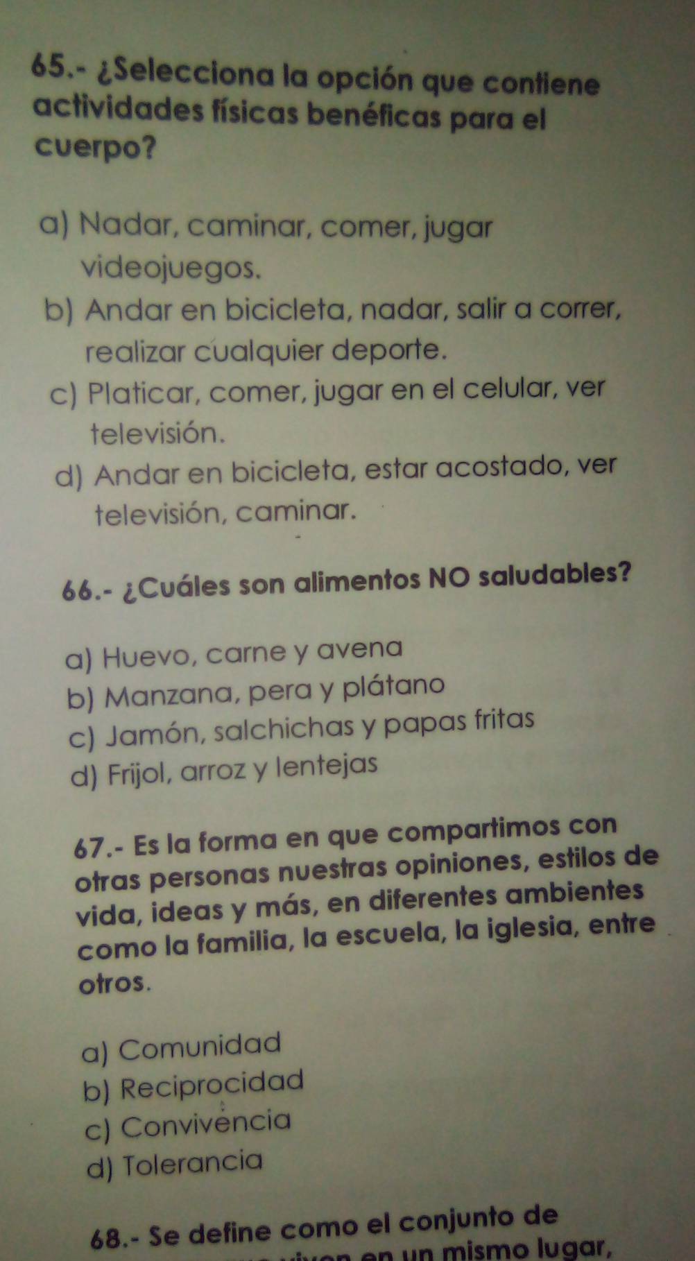 65.- ¿Selecciona la opción que contiene
actividades físicas benéficas para el
cuerpo?
a) Nadar, caminar, comer, jugar
videojuegos.
b) Andar en bicicleta, nadar, salir a correr,
realizar cualquier deporte.
c) Platicar, comer, jugar en el celular, ver
televisión.
d) Andar en bicicleta, estar acostado, ver
televisión, caminar.
66.- ¿Cuáles son alimentos NO saludables?
a) Huevo, carne y avena
b) Manzana, pera y plátano
c) Jamón, salchichas y papas fritas
d) Frijol, arroz y lentejas
67.- Es la forma en que compartimos con
otras personas nuestras opiniones, estilos de
vida, ideas y más, en diferentes ambientes
como la familia, la escuela, la iglesia, entre
otros.
a) Comunidad
b) Reciprocidad
c) Convivencia
d) Tolerancia
68.- Se define como el conjunto de
m ismo lugar,