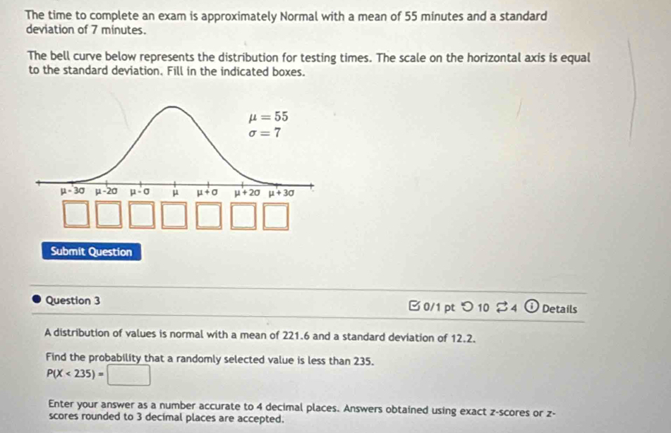 The time to complete an exam is approximately Normal with a mean of 55 minutes and a standard
deviation of 7 minutes.
The bell curve below represents the distribution for testing times. The scale on the horizontal axis is equal
to the standard deviation. Fill in the indicated boxes.
Submit Question
Question 3 B0/1 ptつ 10 $4 Details
A distribution of values is normal with a mean of 221.6 and a standard deviation of 12.2.
Find the probability that a randomly selected value is less than 235.
P(X<235)=□
Enter your answer as a number accurate to 4 decimal places. Answers obtained using exact z-scores or z-
scores rounded to 3 decimal places are accepted.