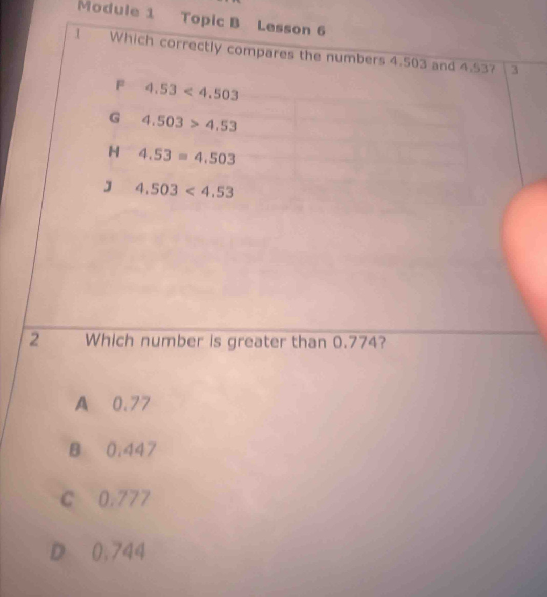 Module 1 Topic B Lesson 6
1 Which correctly compares the numbers 4.503 and 4.53?
3
F 4.53<4.503
G 4.503>4.53
H 4.53=4.503
J 4.503<4.53
2 Which number is greater than 0.774?
A 0.77
B 0.447
C 0.777
D 0,744