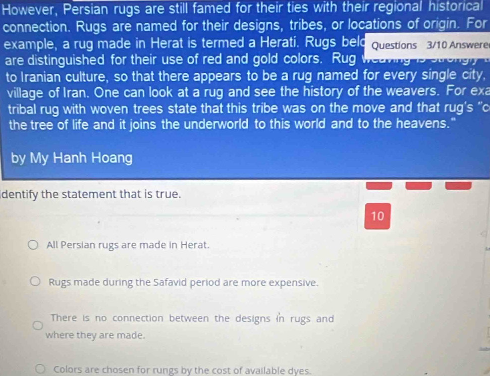 However, Persian rugs are still famed for their ties with their regional historical
connection. Rugs are named for their designs, tribes, or locations of origin. For
example, a rug made in Herat is termed a Herati. Rugs beld Questions 3/10 Answere
are distinguished for their use of red and gold colors. Rug weaving is strongly
to Iranian culture, so that there appears to be a rug named for every single city,
village of Iran. One can look at a rug and see the history of the weavers. For exa
tribal rug with woven trees state that this tribe was on the move and that rug's ''c
the tree of life and it joins the underworld to this world and to the heavens."
by My Hanh Hoang
dentify the statement that is true.
10
All Persian rugs are made in Herat.
Rugs made during the Safavid period are more expensive.
There is no connection between the designs in rugs and
where they are made.
Colors are chosen for rungs by the cost of available dyes.