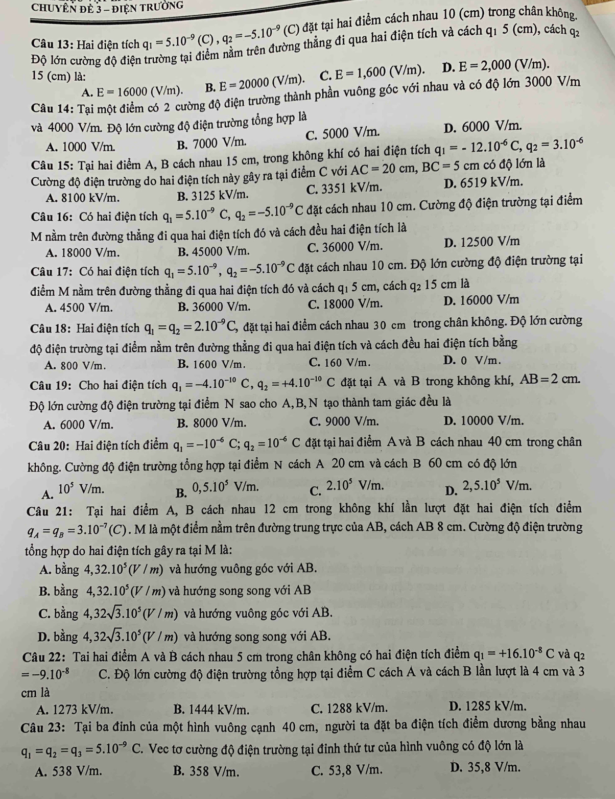 CHUYÊN ĐE 3 - đIệN TRưỜNG
Câu 13: Hai điện tích q_1=5.10^(-9)(C),q_2=-5.10^(-9) (C) đặt tại hai điểm cách nhau 10 (cm) trong chân không.
Độ lớn cường độ điện trường tại điểm nằm trên đường thẳng đi qua hai điện tích và cách q1 5 (cm), cách q2
15 (cm) là: C. E=1,600(V/m) D. E=2,000 (V/m).
A. E=16000 (V/m). B. E=20000(V/m).
Câu 14: Tại một điểm có 2 cường độ điện trường thành phần vuông góc với nhau và có độ lớn 3000 V/m
và 4000 V/m. Độ lớn cường độ điện trường tổng hợp là
A. 1000 V/m. C. 5000 V/m. D. 6000 V/m.
B. 7000 V/m.
Câu 15: Tại hai điểm A, B cách nhau 15 cm, trong không khí có hai điện tích q_1=-12.10^(-6)C, q_2=3.10^(-6)
Cường độ điện trường do hai điện tích này gây ra tại điểm C với AC=20cm,BC=5cm có độ lớn là
A. 8100 kV/m. B. 3125 kV/m. C. 3351 kV/m. D. 6519 kV/m.
Câu 16: Có hai điện tích q_1=5.10^(-9)C,q_2=-5.10^(-9)C đặt cách nhau 10 cm. Cường độ điện trường tại điểm
M nằm trên đường thẳng đi qua hai điện tích đó và cách đều hai điện tích là
A. 18000 V/m. B. 45000 V/m. C. 36000 V/m. D. 12500 V/m
Câu 17: Có hai điện tích q_1=5.10^(-9),q_2=-5.10^(-9)C đặt cách nhau 10 cm. Độ lớn cường độ điện trường tại
điểm M nằm trên đường thẳng đi qua hai điện tích đó và cách q1 5 cm, cách q2 15 cm là
A. 4500 V/m. B. 36000 V/m. C. 18000 V/m. D. 16000 V/m
Câu 18: Hai điện tích q_1=q_2=2.10^(-9)C, 3, đặt tại hai điểm cách nhau 30 cm trong chân không. Độ lớn cường
độ điện trường tại điểm nằm trên đường thẳng đi qua hai điện tích và cách đều hai điện tích bằng
A. 800 V/m. B. 1600 V/m. C. 160 V/m.
D. 0 V/m .
Câu 19: Cho hai điện tích q_1=-4.10^(-10) C, q_2=+4.10^(-10)C đặt tại A và B trong không khí, AB=2cm.
Độ lớn cường độ điện trường tại điểm N sao cho A,B, N tạo thành tam giác đều là
A. 6000 V/m. B. 8000 V/m. C. 9000 V/m. D. 10000 V/m.
Câu 20: Hai điện tích điểm q_1=-10^(-6)C;q_2=10^(-6)C đặt tại hai điểm A và B cách nhau 40 cm trong chân
không. Cường độ điện trường tổng hợp tại điểm N cách A 20 cm và cách B 60 cm có độ lớn
A. 10^5V/m. C. 2.10^5V/m. 2,5.10^5V/m.
B. 0,5.10^5V/m.
D.
Câu 21: Tại hai điểm A, B cách nhau 12 cm trong không khí lần lượt đặt hai điện tích điểm
q_A=q_B=3.10^(-7)(C) 9. M là một điểm nằm trên đường trung trực của AB, cách AB 8 cm. Cường độ điện trường
tổng hợp do hai điện tích gây ra tại M là:
A. bằng 4,32.10^5(V/m) và hướng vuông góc với AB.
B. bằng 4,32.10^5(V/m) và hướng song song với AB
C. bằng 4,32sqrt(3).10^5(V/m) và hướng vuông góc với AB.
D. bằng 4,32sqrt(3).10^5(V/m) và hướng song song với AB.
Câu 22: Tai hai điểm A và B cách nhau 5 cm trong chân không có hai điện tích điểm q_1=+16.10^(-8)C và q2
=-9.10^(-8) C. Độ lớn cường độ điện trường tổng hợp tại điểm C cách A và cách B lần lượt là 4 cm và 3
cm là
A. 1273 kV/m. B. 1444 kV/m. C. 1288 kV/m. D. 1285 kV/m.
Câu 23: Tại ba đỉnh của một hình vuông cạnh 40 cm, người ta đặt ba điện tích điểm dương bằng nhau
q_1=q_2=q_3=5.10^(-9)C. Vec tơ cường độ điện trường tại đinh thứ tư của hình vuông có độ lớn là
A. 538 V/m. B. 358 V/m. C. 53,8 V/m. D. 35,8 V/m.