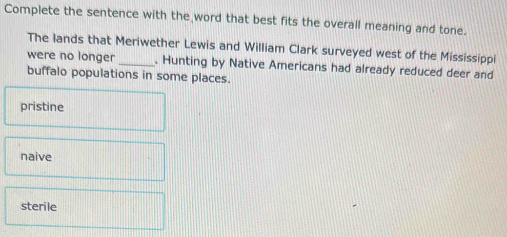 Complete the sentence with the word that best fits the overall meaning and tone.
The lands that Meriwether Lewis and William Clark surveyed west of the Mississippi
were no longer _. Hunting by Native Americans had already reduced deer and
buffalo populations in some places.
pristine
naive
sterile