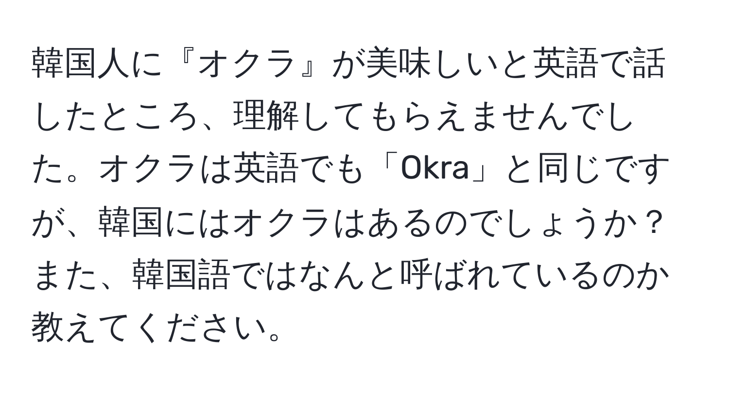 韓国人に『オクラ』が美味しいと英語で話したところ、理解してもらえませんでした。オクラは英語でも「Okra」と同じですが、韓国にはオクラはあるのでしょうか？また、韓国語ではなんと呼ばれているのか教えてください。