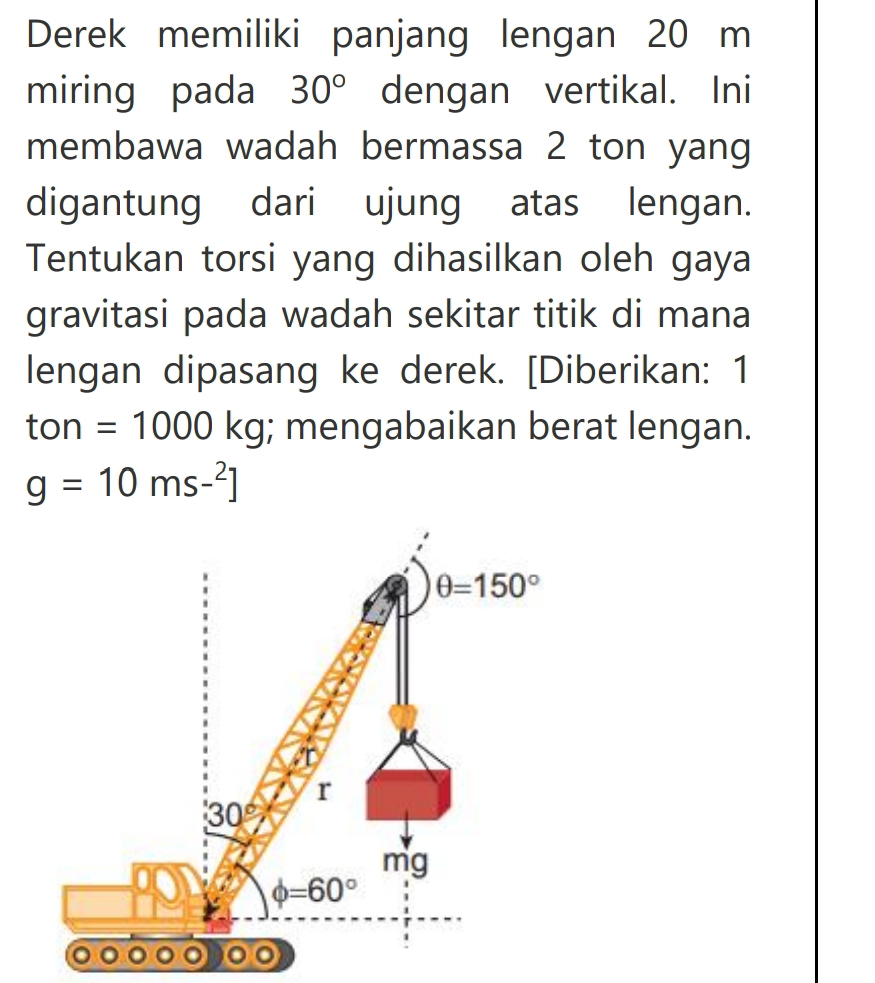 Derek memiliki panjang lengan 20 m
miring pada 30° dengan vertikal. Ini
membawa wadah bermassa 2 ton yang
digantung dari ujung atas lengan.
Tentukan torsi yang dihasilkan oleh gaya
gravitasi pada wadah sekitar titik di mana
lengan dipasang ke derek. [Diberikan: 1
ton =1000kg; mengabaikan berat lengan.
g=10ms-^2]