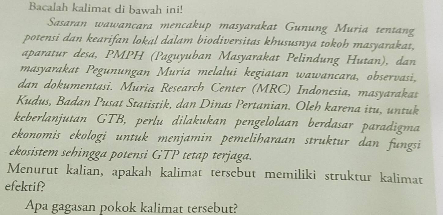 Bacalah kalimat di bawah ini! 
Sasaran wawancara mencakup masyarakat Gunung Muria tentang 
potensi dan kearifan lokal dalam biodiversitas khususnya tokoh masyarakat, 
aparatur desa, PMPH (Paguyuban Masyarakat Pelindung Hutan), dan 
masyarakat Pegunungan Muria melalui kegiatan wawancara, observasi, 
dan dokumentasi. Muria Research Center (MRC) Indonesia, masyarakat 
Kudus, Badan Pusat Statistik, dan Dinas Pertanian. Oleh karena itu, untuk 
keberlanjutan GTB, perlu dilakukan pengelolaan berdasar paradigma 
ekonomis ekologi untuk menjamin pemeliharaan struktur dan fungsi 
ekosistem sehingga potensi GTP tetap terjaga. 
Menurut kalian, apakah kalimat tersebut memiliki struktur kalimat 
efektif? 
Apa gagasan pokok kalimat tersebut?