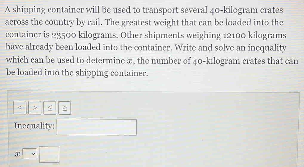 A shipping container will be used to transport several 40-kilogram crates 
across the country by rail. The greatest weight that can be loaded into the 
container is 23500 kilograms. Other shipments weighing 12100 kilograms
have already been loaded into the container. Write and solve an inequality 
which can be used to determine æ, the number of 40-kilogram crates that can 
be loaded into the shipping container.
< > 
Inequality:
x□ □