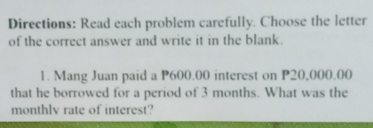 Directions: Read each problem carefully. Choose the letter 
of the correct answer and write it in the blank. 
1. Mang Juan paid a P600.00 interest on P20,000.00
that he borrowed for a period of 3 months. What was the 
monthlv rate of interest?