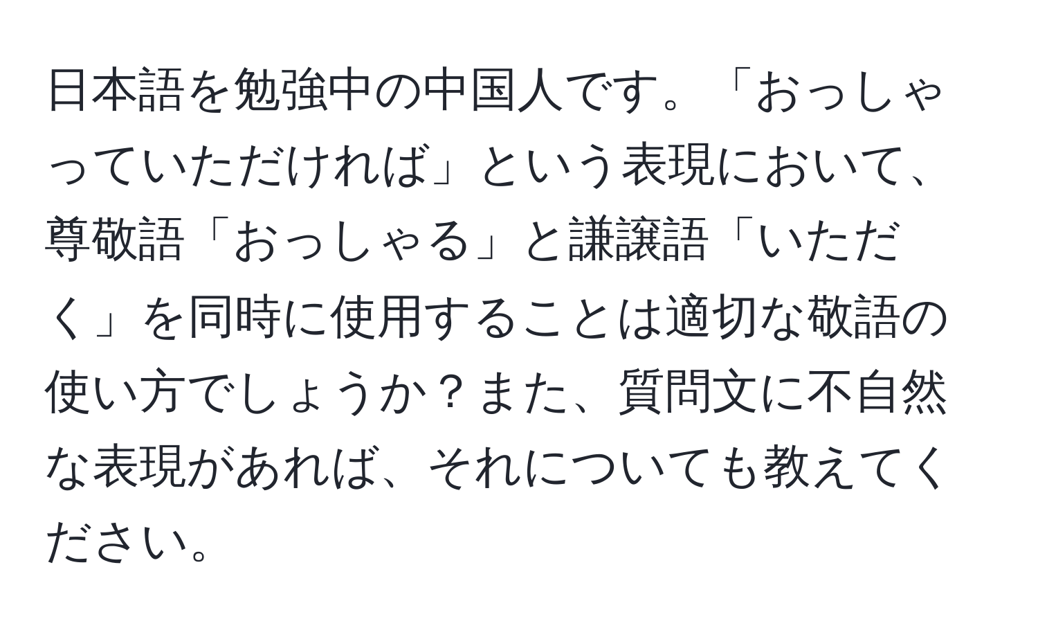 日本語を勉強中の中国人です。「おっしゃっていただければ」という表現において、尊敬語「おっしゃる」と謙譲語「いただく」を同時に使用することは適切な敬語の使い方でしょうか？また、質問文に不自然な表現があれば、それについても教えてください。