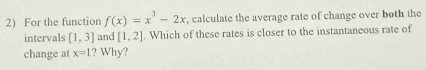 For the function f(x)=x^3-2x , calculate the average rate of change over both the 
intervals [1,3] and [1,2]. Which of these rates is closer to the instantaneous rate of 
change at x=1 ? Why?