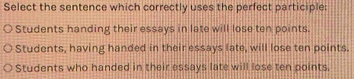 Select the sentence which correctly uses the perfect participle:
Students handing their essays in late will lose ten points.
Students, having handed in their essays late, will lose ten points.
Students who handed in their essays late will lose ten points.