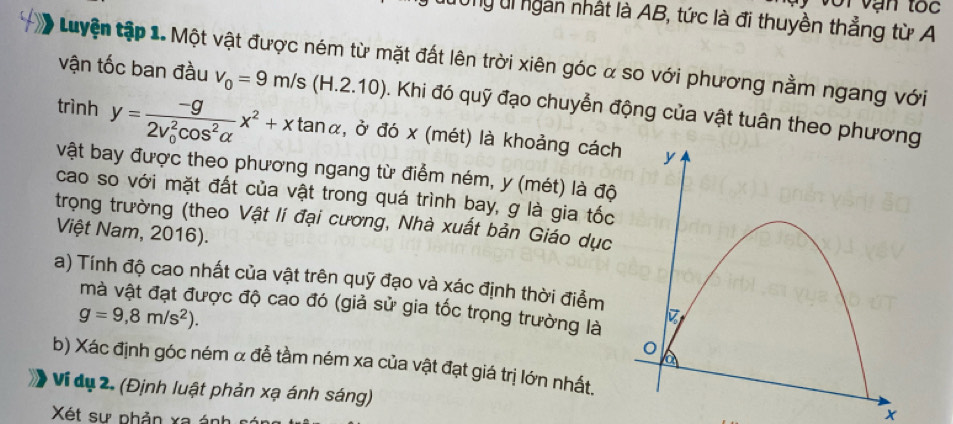 oi vận tốc 
Ung Ui ngàn nhất là AB, tức là đi thuyền thẳng từ A 
Luyện tập 1. Một vật được ném từ mặt đất lên trời xiên góc α so với phương nằm ngang với 
vận tốc ban đầu v_0=9m/s(H.2.10). Khi đó quỹ đạo chuyển động của vật tuân theo phư 
trình y=frac -g(2v_0)^2cos^2alpha x^2+xtan alpha , ở đó x (mét) là khoảng cách 
vật bay được theo phương ngang từ điểm ném, y (mét) là độ 
cao so với mặt đất của vật trong quá trình bay, g là gia tốc 
trọng trường (theo Vật lí đại cương, Nhà xuất bản Giáo dục 
Việt Nam, 2016). 
a) Tính độ cao nhất của vật trên quỹ đạo và xác định thời điểm 
mà vật đạt được độ cao đó (giả sử gia tốc trọng trường là
g=9,8m/s^2). 
b) Xác định góc ném α đễ tầm ném xa của vật đạt giá trị lớn nhất. 
Ví dụ 2. (Định luật phản xạ ánh sáng) 
Xét sự phản xa ánh
X