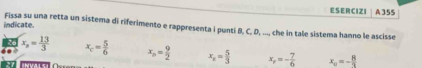 ESERCIZI A 355
indicate.
Fissa su una retta un sistema di riferimento e rappresenta i punti B, C, D, ..., che in tale sistema hanno le ascisse
26 x_n= 13/3  x_c= 5/6  x_D= 9/2  x_E= 5/3  x_F=- 7/6  x_G=- 8/3 