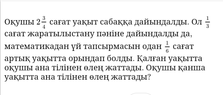 Oкуiiiыi 2 3/4  саfат уакыт сабакка дайындалды. Ол  1/3 
сагат жаратылыстану πэніне дайындалды да, 
математикадан γй тапсырмасын одан  1/6  CaFaT 
артык уакытта орындаπ болды. Калган уакытта 
окушцы ана тілінен θлен жаттады. Окушы канша 
уакытта ана тілінен θлен жаттады?