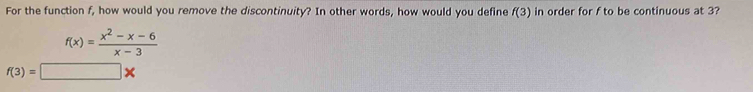 For the function f, how would you remove the discontinuity? In other words, how would you define f(3) in order for f to be continuous at 3?
f(x)= (x^2-x-6)/x-3 
f(3)=□ *