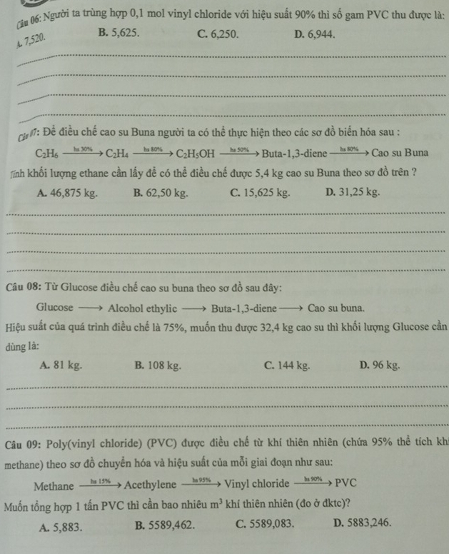 Người ta trùng hợp 0,1 mol vinyl chloride với hiệu suất 90% thì số gam PVC thu được là:
A 7,520. B. 5,625. C. 6,250. D. 6,944.
_
_
_
_
h : Để điều chế cao su Buna người ta có thể thực hiện theo các sơ đồ biển hóa sau :
C_2H_6to C_2H_4to C_2H_4to C_2H_5OHto But a-1,3-diene  ha s0%→> Cao su Buna
nh khối lượng ethane cần lấy đề có thể điều chế được 5,4 kg cao su Buna theo sơ đồ trên ?
A. 46,875 kg. B. 62,50 kg. C. 15,625 kg. D. 31,25 kg.
_
_
_
_
Câu 08: Từ Glucose điều chế cao su buna theo sơ đồ sau đây:
Glucose ——  Alcohol ethylic —  Buta-1,3-diene —→ Cao su buna.
Hiệu suất của quá trình điều chế là 75%, muốn thu được 32,4 kg cao su thì khối lượng Glucose cần
dùng là:
A. 81 kg. B. 108 kg. C. 144 kg. D. 96 kg.
_
_
_
Câu 09: Poly(vinyl chloride) (PVC) được điều chế từ khí thiên nhiên (chứa 95% thể tích kh
methane) theo sơ đồ chuyển hóa và hiệu suất của mỗi giai đoạn như sau:
Methane _ ba 15% Acethylene ha 951 Vinyl chloride xrightarrow hs90%  PVC
Muốn tổng hợp 1 tấn PVC thì cần bao nhiêu m^3 khí thiên nhiên (đo ở đktc)?
A. 5,883. B. 5589,462. C. 5589,083. D. 5883,246.