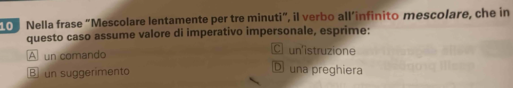 100 Nella frase “Mescolare lentamente per tre minuti”, il verbo all’infinito mescolare, che in
questo caso assume valore di imperativo impersonale, esprime:
A un comando
C un'istruzione
B un suggerimento
D una preghiera