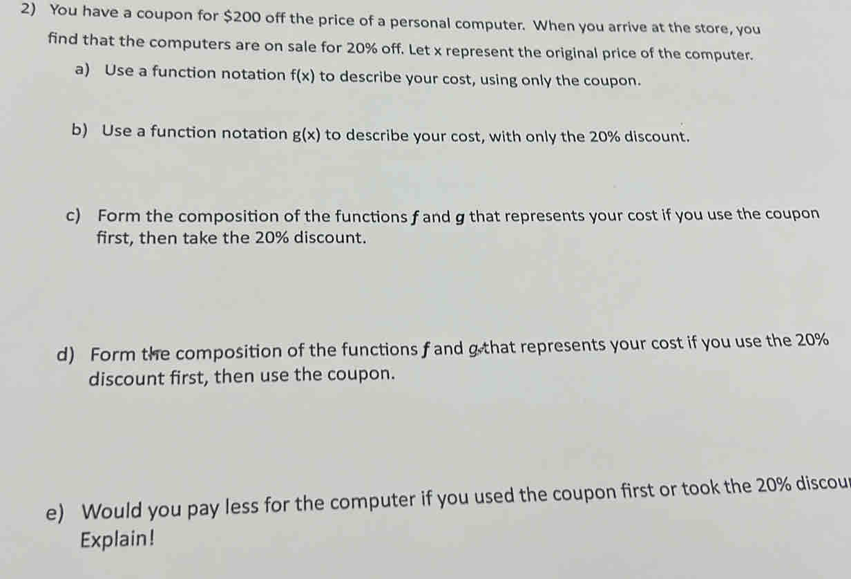 You have a coupon for $200 off the price of a personal computer. When you arrive at the store, you
find that the computers are on sale for 20% off. Let x represent the original price of the computer.
a) Use a function notation f(x) to describe your cost, using only the coupon.
b) Use a function notation g(x) to describe your cost, with only the 20% discount.
c) Form the composition of the functions f and g that represents your cost if you use the coupon
first, then take the 20% discount.
d) Form the composition of the functions f and g that represents your cost if you use the 20%
discount first, then use the coupon.
e) Would you pay less for the computer if you used the coupon first or took the 20% discou
Explain!