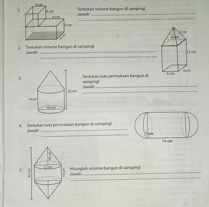 1Tentukan volume bangun di samping! 
_ 
Jawab:_
5 cm
4 cm
2. Tentukan volume bangun di samping! 
Jawab: _ 15 cm
_ 
3. 
Tentukan luas permukaan bangun di 6 cm 6 cm
samping! 
Jawab:_ 
_ 
_ 
4. Tentukan luas permukaan bangun di samping! 
_ 
Jawab: 
_ 
5.Hitunglah volume bangun di samping! 
_ 
Jawab: