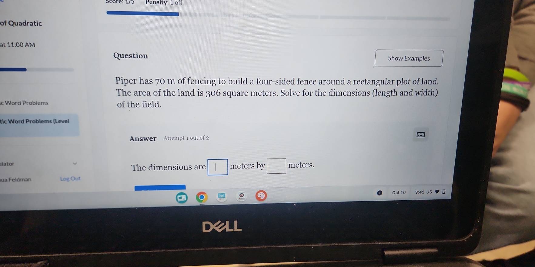 Penalty: 1 off 
of Quadratic 
at 11:00 AM 
Question Show Examples 
Piper has 70 m of fencing to build a four-sided fence around a rectangular plot of land. 
The area of the land is 306 square meters. Solve for the dimensions (length and width) 
ic Word Problems of the field. 
tic Word Problems (Level 
Answer Attempt 1 out of 2 
lator meters by □ meters. 
The dimensions are □ 
ua Feldman Log Out 
Oct 10 9:45 US 。