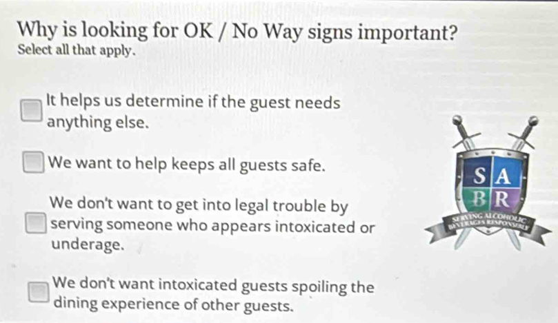 Why is looking for OK / No Way signs important?
Select all that apply.
It helps us determine if the guest needs
anything else.
We want to help keeps all guests safe.
We don't want to get into legal trouble by
serving someone who appears intoxicated or
underage.
We don’t want intoxicated guests spoiling the
dining experience of other guests.