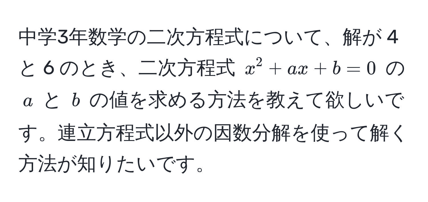 中学3年数学の二次方程式について、解が 4 と 6 のとき、二次方程式 $x^2 + ax + b = 0$ の $a$ と $b$ の値を求める方法を教えて欲しいです。連立方程式以外の因数分解を使って解く方法が知りたいです。