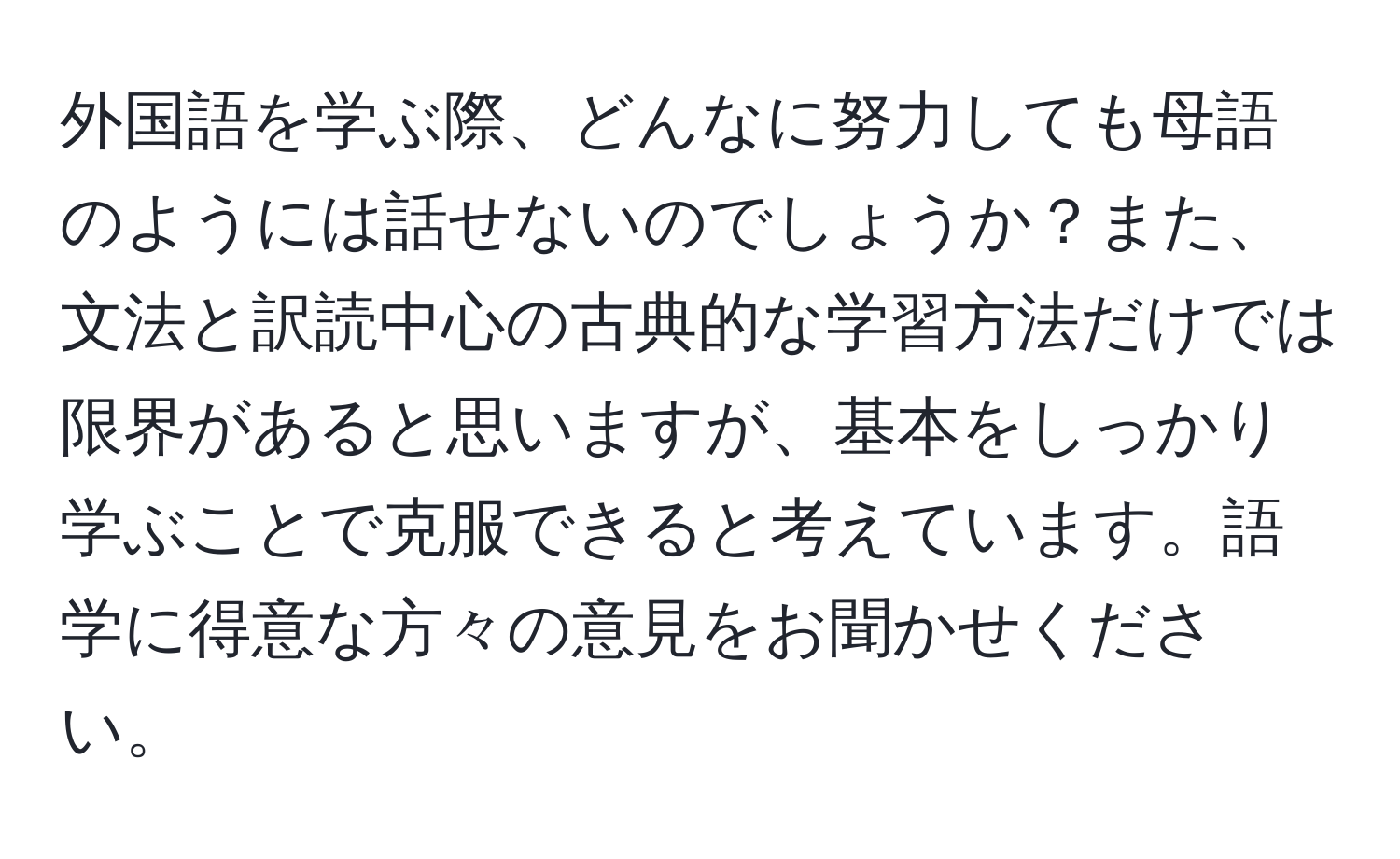 外国語を学ぶ際、どんなに努力しても母語のようには話せないのでしょうか？また、文法と訳読中心の古典的な学習方法だけでは限界があると思いますが、基本をしっかり学ぶことで克服できると考えています。語学に得意な方々の意見をお聞かせください。