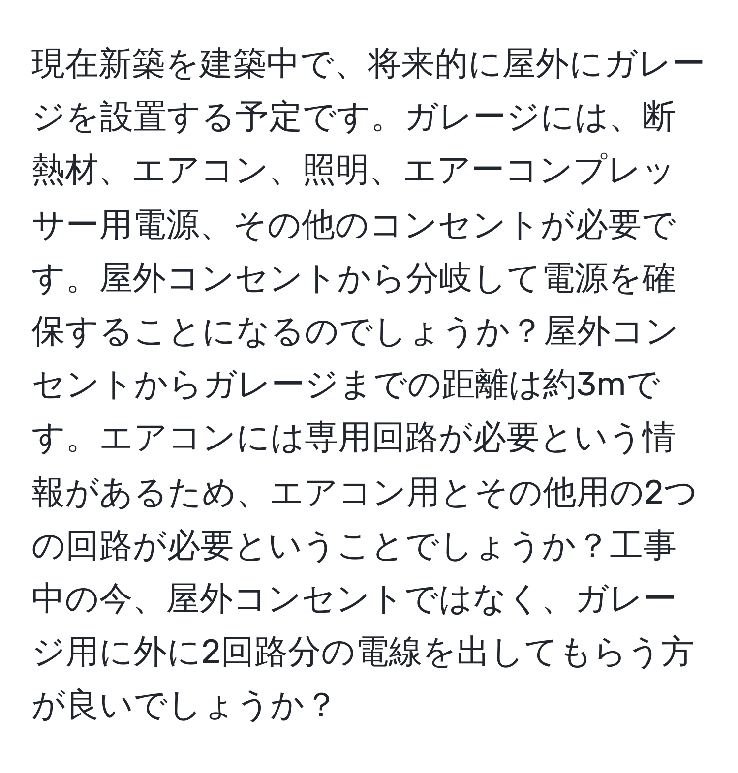 現在新築を建築中で、将来的に屋外にガレージを設置する予定です。ガレージには、断熱材、エアコン、照明、エアーコンプレッサー用電源、その他のコンセントが必要です。屋外コンセントから分岐して電源を確保することになるのでしょうか？屋外コンセントからガレージまでの距離は約3mです。エアコンには専用回路が必要という情報があるため、エアコン用とその他用の2つの回路が必要ということでしょうか？工事中の今、屋外コンセントではなく、ガレージ用に外に2回路分の電線を出してもらう方が良いでしょうか？