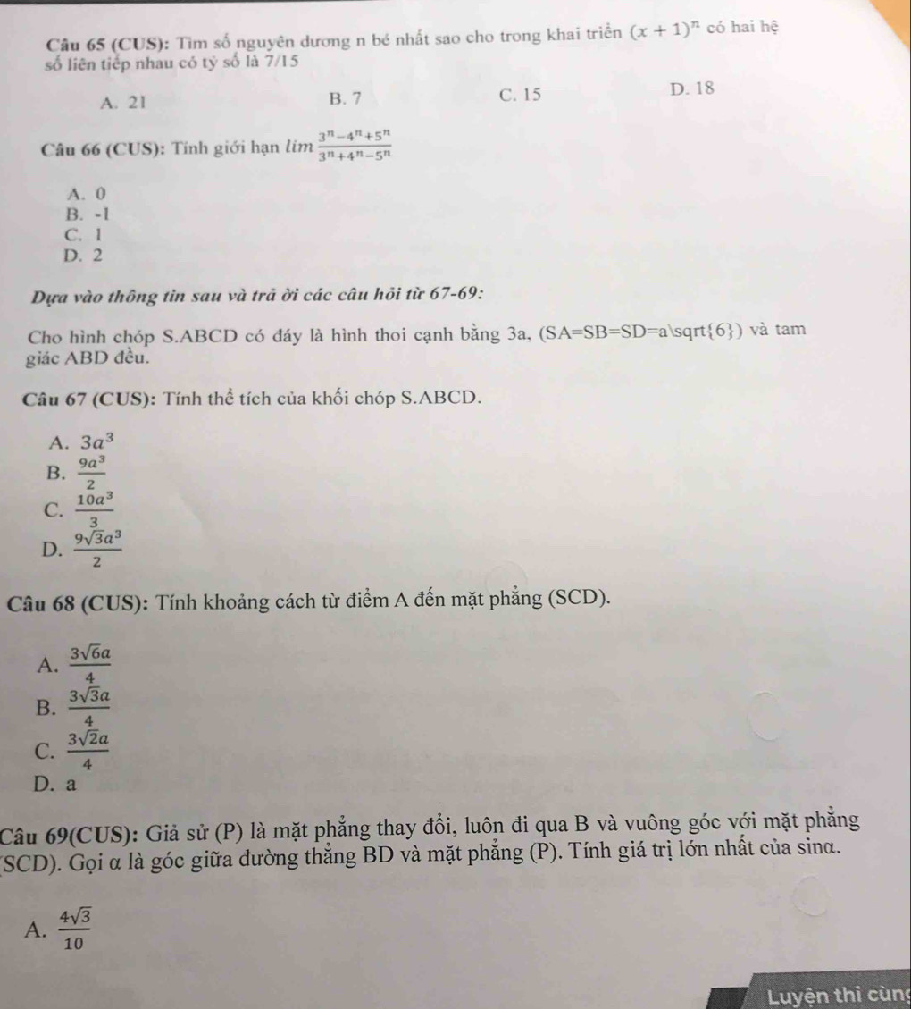 (CUS): Tìm số nguyên dương n bé nhất sao cho trong khai triển (x+1)^n có hai hệ
số liên tiếp nhau có tỷ số là 7/15
A. 21 B. 7 C. 15 D. 18
Câu 66 (CUS): Tính giới hạn lim  (3^n-4^n+5^n)/3^n+4^n-5^n 
A. 0
B. -1
C. 1
D. 2
Dựa vào thông tin sau và trả ời các câu hỏi từ 67-69:
Cho hình chóp S. ABCD có đáy là hình thoi cạnh bằng 3a, (SA=SB=SD=als rt 6 ) và tam
giác ABD đều.
Câu 67 (CUS): Tính thể tích của khối chóp S. ABCD.
A. 3a^3
B.  9a^3/2 
C.  10a^3/3 
D.  9sqrt(3)a^3/2 
Câu 68 (CUS): Tính khoảng cách từ điểm A đến mặt phẳng (SCD).
A.  3sqrt(6)a/4 
B.  3sqrt(3)a/4 
C.  3sqrt(2)a/4 
D. a
Câu 69(CUS): Giả sử (P) là mặt phẳng thay đổi, luôn đi qua B và vuông góc với mặt phăng
(SCD). Gọi α là góc giữa đường thắng BD và mặt phẳng (P). Tính giá trị lớn nhất của sinα.
A.  4sqrt(3)/10 
Luyện thị cùng