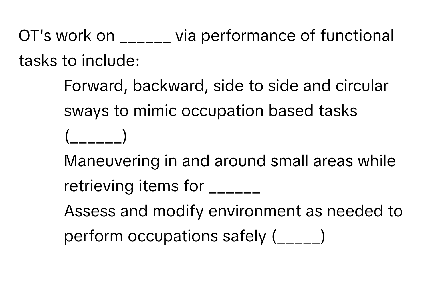 OT's work on ______ via performance of functional tasks to include:

- Forward, backward, side to side and circular sways to mimic occupation based tasks (______)
- Maneuvering in and around small areas while retrieving items for ______
- Assess and modify environment as needed to perform occupations safely (_____)