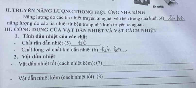 Đức xg nhiệt 
II. trUYÊN năNG Lượng trong hiệu ứng nhà kính 
Năng lượng do các tia nhiệt truyền từ ngoài vào bên trong nhà kính (4)_ 
năng lượng do các tia nhiệt từ bên trong nhà kính truyền ra ngoài. 
III. Công dụng của vật dãn nhiệt và vật cách nhiệt 
1. Tính dẫn nhiệt của các chất 
- Chất rắn dẫn nhiệt (5)_ 
. 
- Chất lỏng và chất khí dẫn nhiệt (6),_ . 
2. Vật dẫn nhiệt 
Vật dẫn nhiệt tốt (cách nhiệt kém): (7)_ 
_ 
_ 
Vật dẫn nhiệt kém (cách nhiệt tốt): (8)_