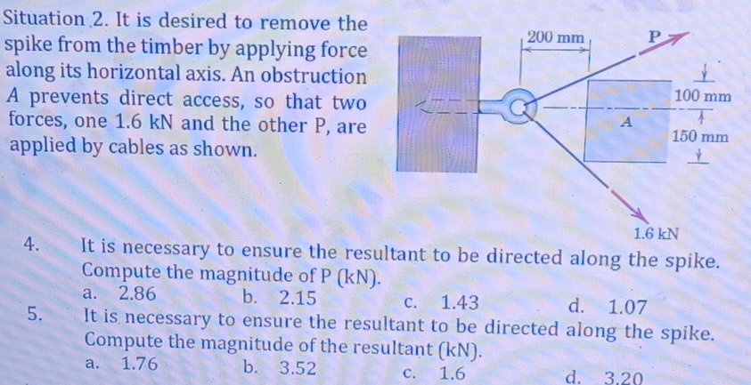 Situation 2. It is desired to remove the
spike from the timber by applying force
along its horizontal axis. An obstruction
A prevents direct access, so that two
forces, one 1.6 kN and the other P, are
applied by cables as shown.
4. It is necessary to ensure the resultant to be directed along the spike.
Compute the magnitude of P (kN).
a. 2.86 b. 2.15 c. 1.43 d. 1.07
5. It is necessary to ensure the resultant to be directed along the spike.
Compute the magnitude of the resultant (kN).
a. 1.76 b. 3.52 c. 1.6 d. 3.20